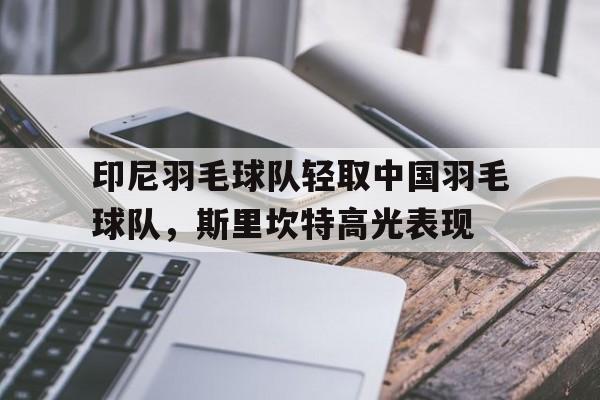 关于印尼羽毛球队轻取中国羽毛球队，斯里坎特高光表现的信息